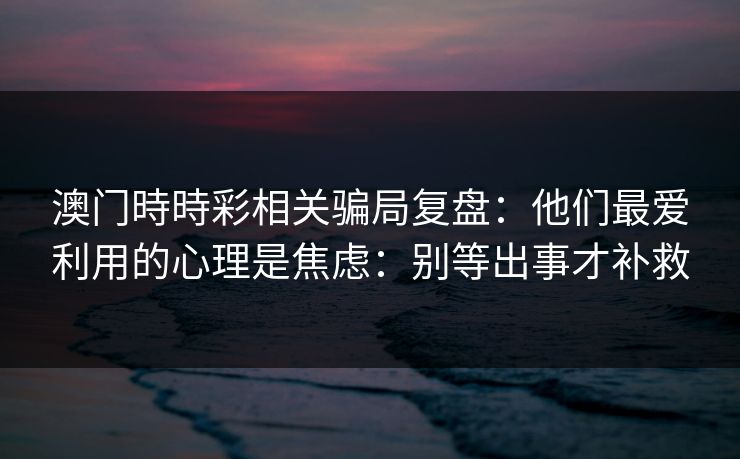 澳门時時彩相关骗局复盘:他们最爱利用的心理是焦虑:别等出事才补救 澳门時時彩相关骗局复盘:他们最爱利用的心理是焦虑:别等出事才补救