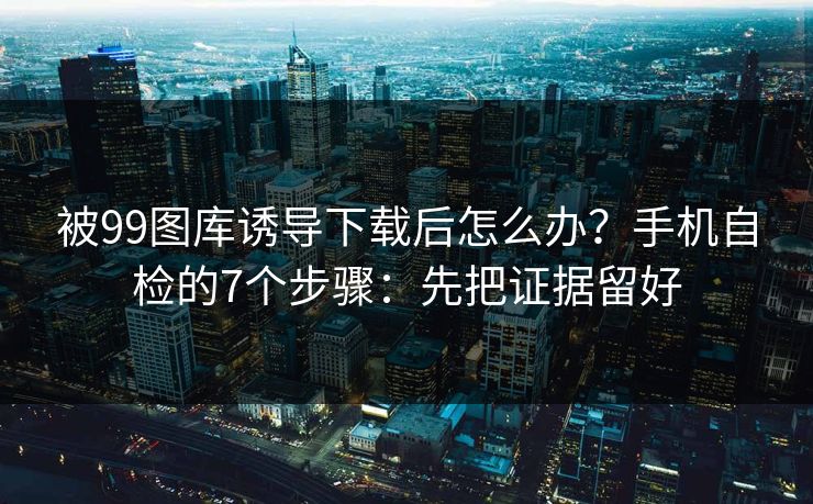 被99图库诱导下载后怎么办?手机自检的7个步骤:先把证据留好 被99图库诱导下载后怎么办?手机自检的7个步骤:先把证据留好