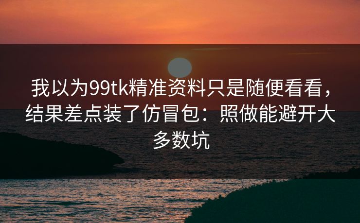 我以为99tk精准资料只是随便看看，结果差点装了仿冒包：照做能避开大多数坑