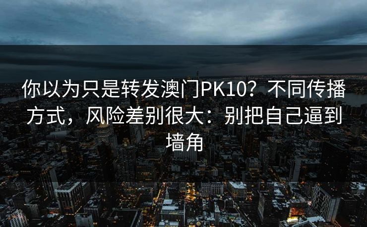 你以为只是转发澳门PK10?不同传播方式,风险差别很大:别把自己逼到墙角 你以为只是转发澳门PK10?不同传播方式,风险差别很大:别把自己逼到墙角